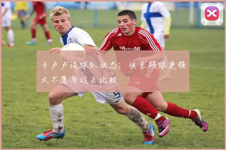 卡卢卢谈球队状态：快乐踢球更强大不愿与过去比较