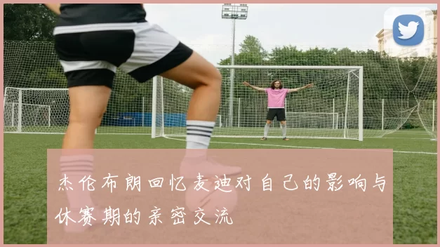 杰伦布朗回忆麦迪对自己的影响与休赛期的亲密交流