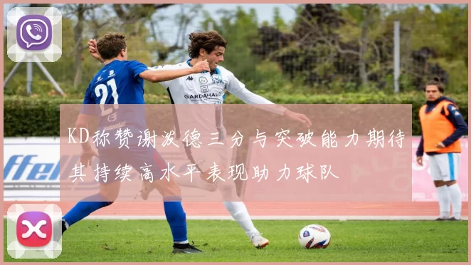 KD称赞谢泼德三分与突破能力期待其持续高水平表现助力球队