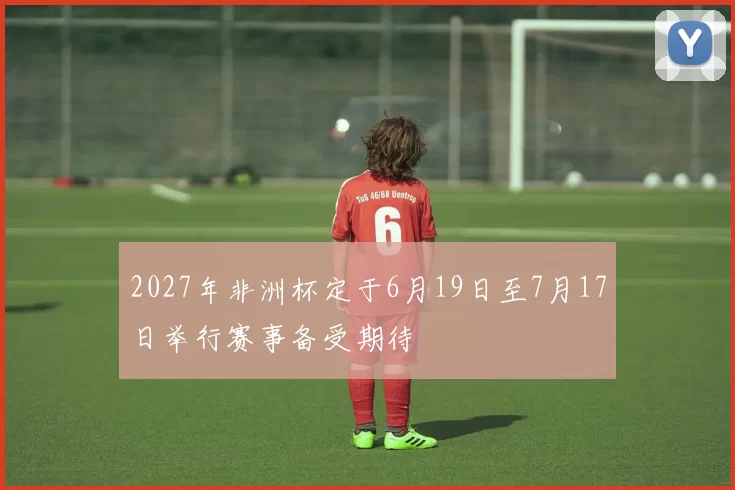 2027年非洲杯定于6月19日至7月17日举行赛事备受期待