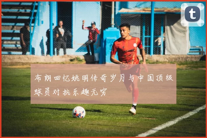 布朗回忆姚明传奇岁月与中国顶级球员对抗乐趣无穷