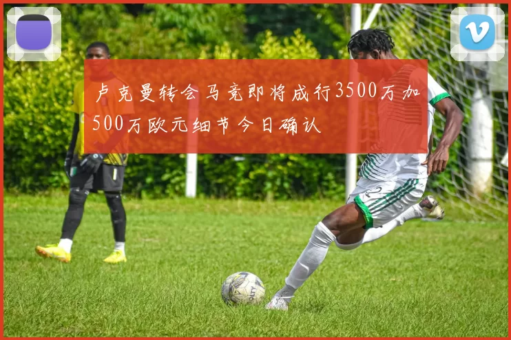 卢克曼转会马竞即将成行3500万加500万欧元细节今日确认