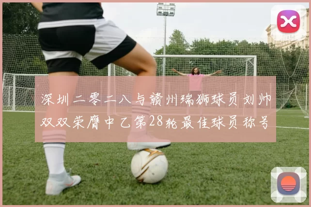 深圳二零二八与赣州瑞狮球员刘帅双双荣膺中乙第28轮最佳球员称号