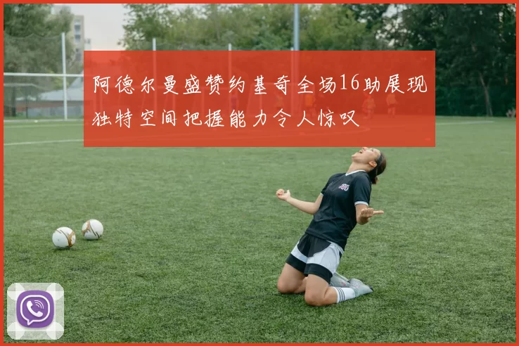 阿德尔曼盛赞约基奇全场16助展现独特空间把握能力令人惊叹