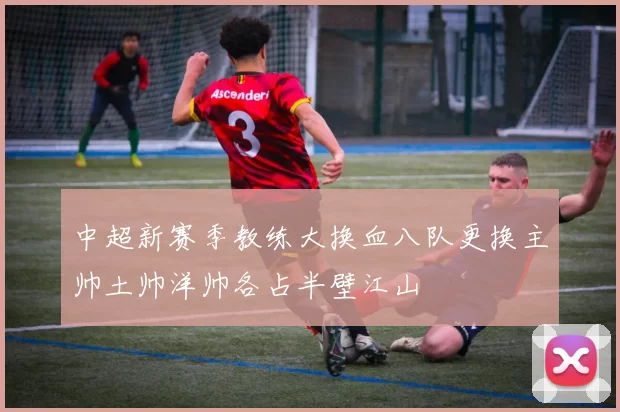 中超新赛季教练大换血八队更换主帅土帅洋帅各占半壁江山