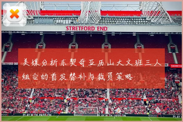 美媒分析东契奇亚历山大文班三人组合的首发替补与裁员策略