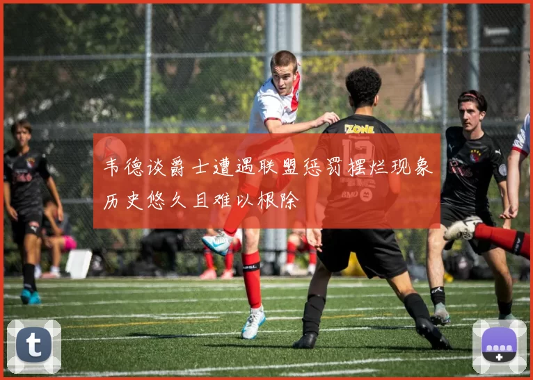 韦德谈爵士遭遇联盟惩罚摆烂现象历史悠久且难以根除