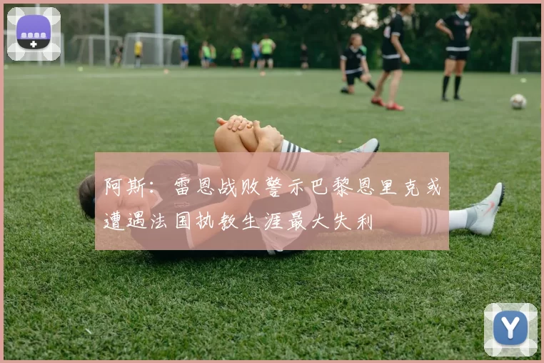 阿斯：雷恩战败警示巴黎恩里克或遭遇法国执教生涯最大失利