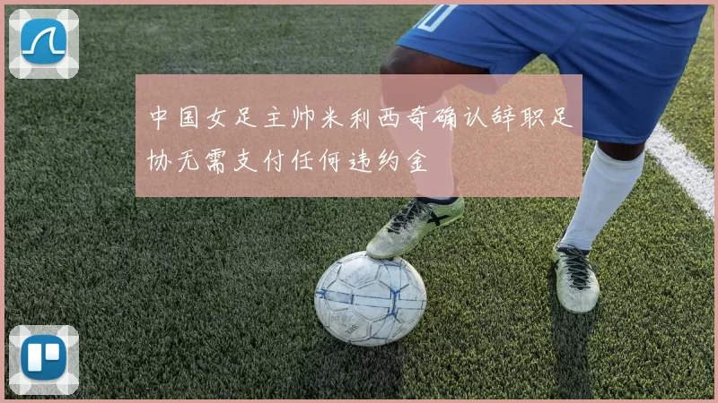 中国女足主帅米利西奇确认辞职足协无需支付任何违约金