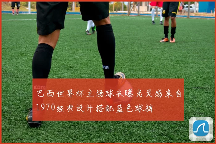 巴西世界杯主场球衣曝光灵感来自1970经典设计搭配蓝色球裤