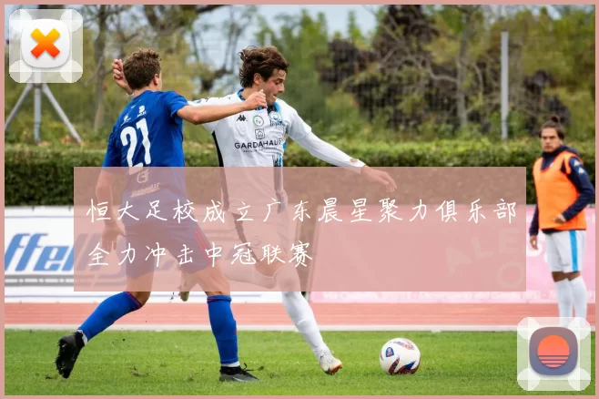 恒大足校成立广东晨星聚力俱乐部全力冲击中冠联赛