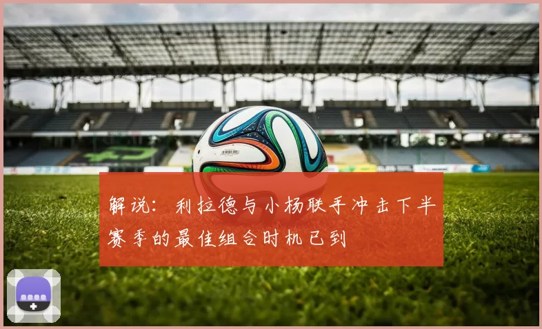 解说：利拉德与小杨联手冲击下半赛季的最佳组合时机已到