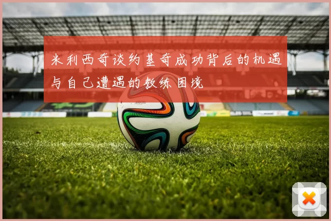 米利西奇谈约基奇成功背后的机遇与自己遭遇的教练困境