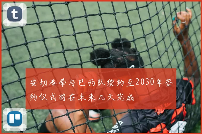 安切洛蒂与巴西队续约至2030年签约仪式将在未来几天完成