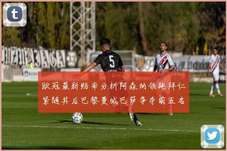 欧冠最新赔率分析阿森纳领跑拜仁紧随其后巴黎曼城巴萨争夺前五名