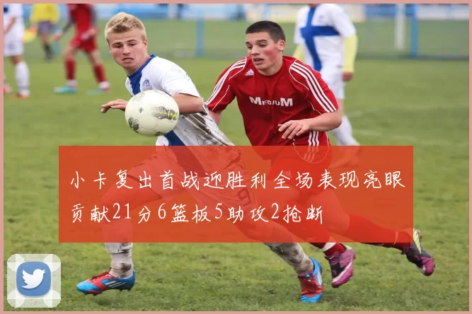 小卡复出首战迎胜利全场表现亮眼贡献21分6篮板5助攻2抢断
