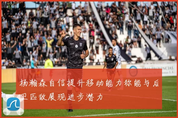 杨瀚森自信提升移动能力称能与后卫匹敌展现进步潜力