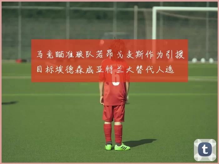 马竞瞄准狼队若昂戈麦斯作为引援目标埃德森成亚特兰大替代人选